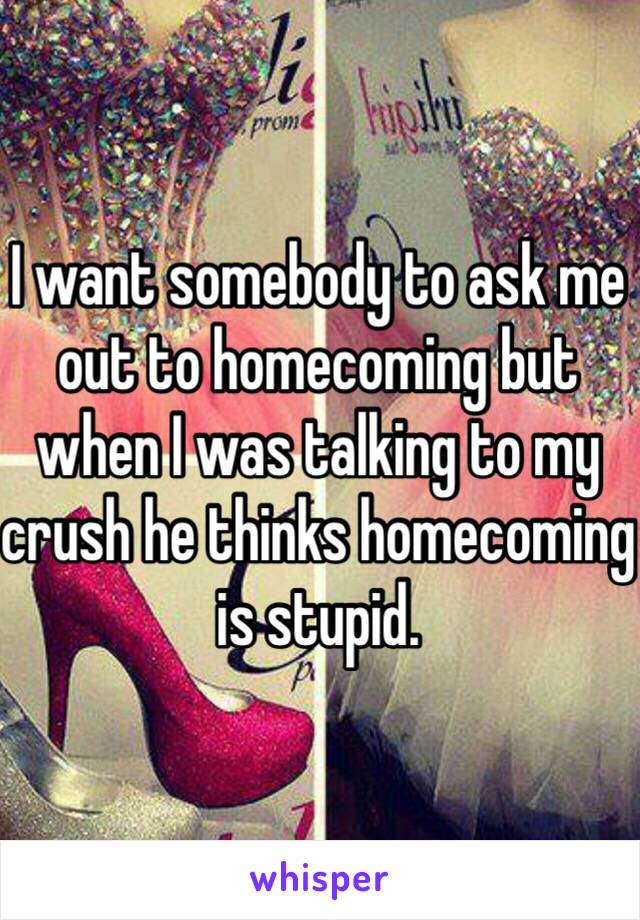 I want somebody to ask me out to homecoming but when I was talking to my crush he thinks homecoming is stupid. 