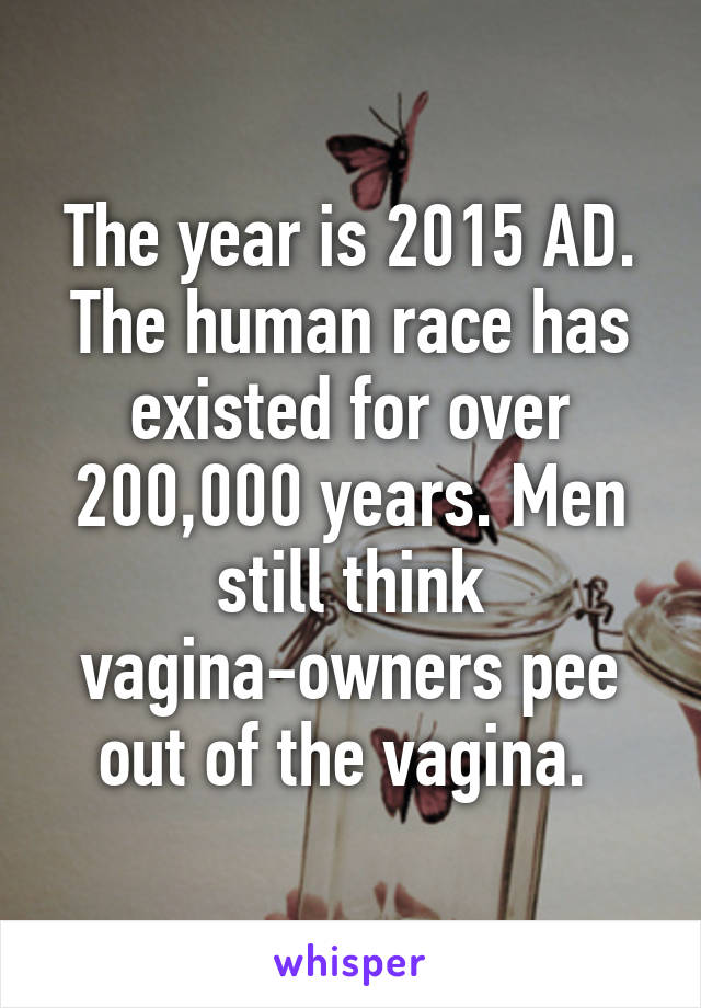 The year is 2015 AD. The human race has existed for over 200,000 years. Men still think vagina-owners pee out of the vagina. 