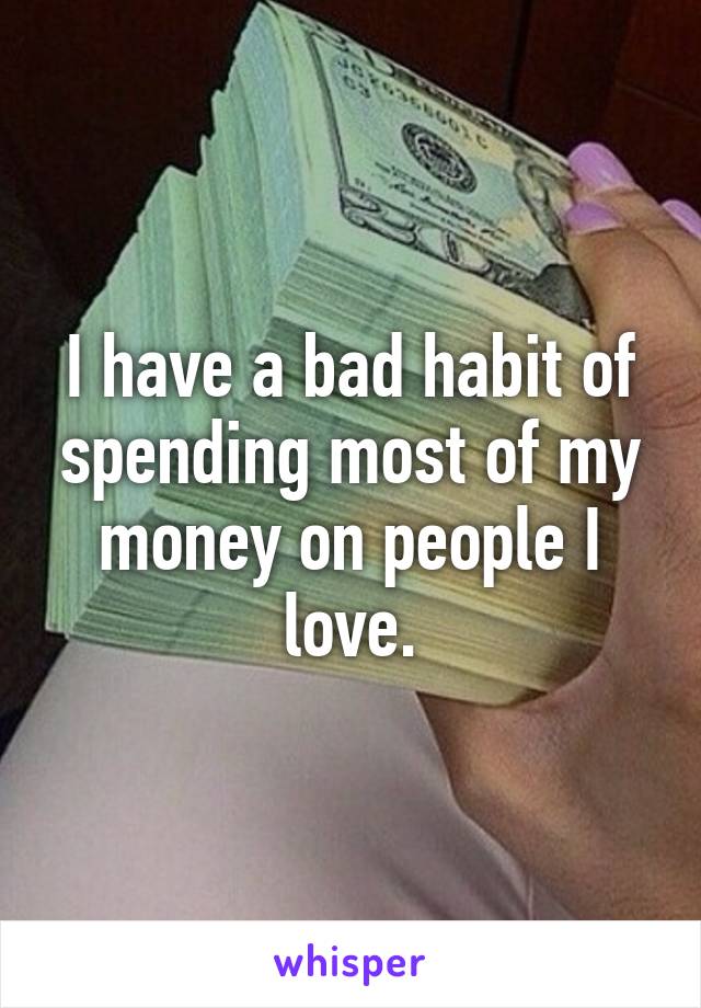 I have a bad habit of spending most of my money on people I love.