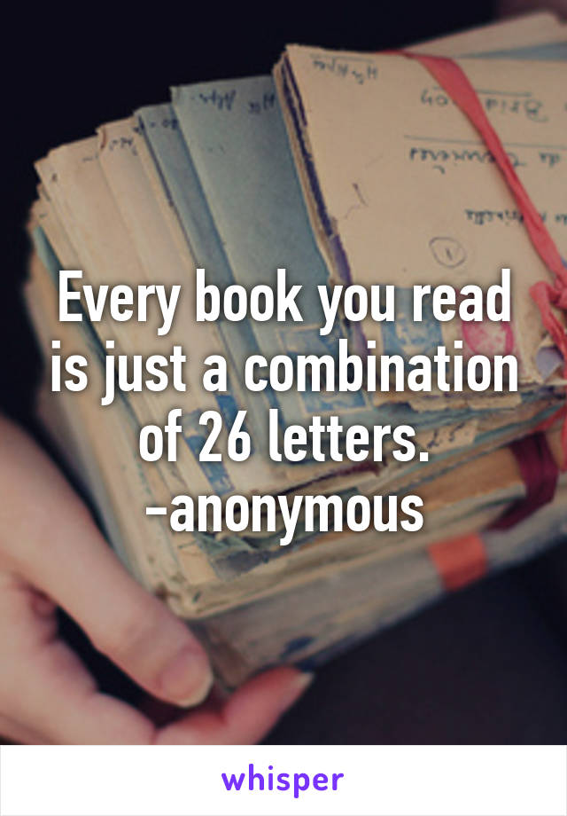 Every book you read is just a combination of 26 letters. -anonymous