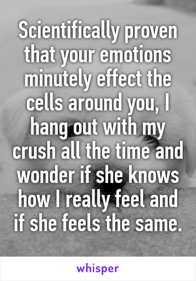 Scientifically proven that your emotions minutely effect the cells around you, I hang out with my crush all the time and wonder if she knows how I really feel and if she feels the same. 