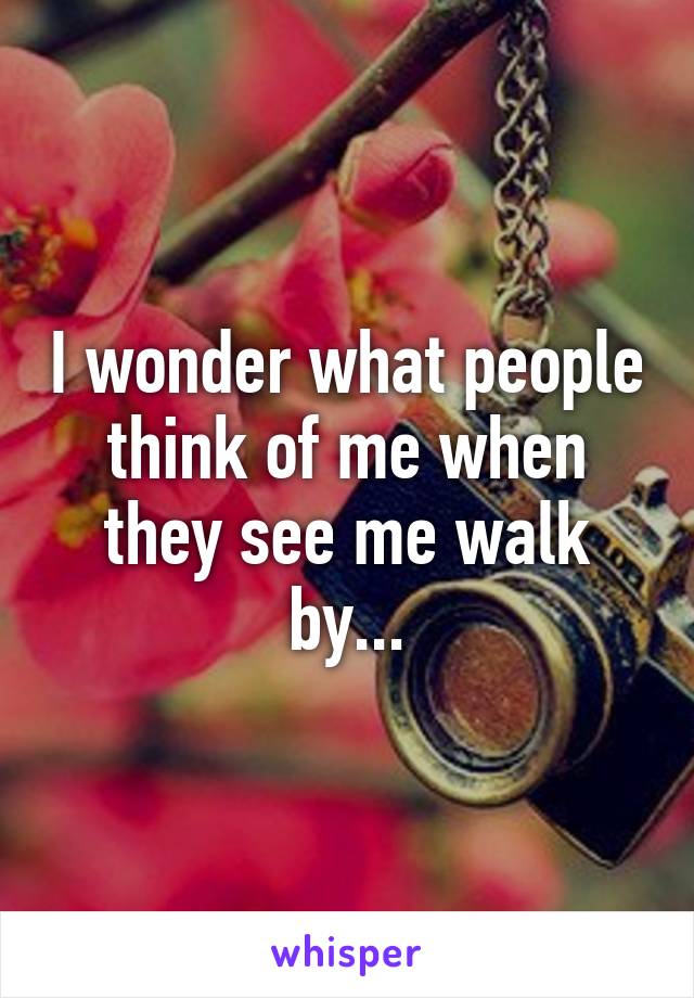 I wonder what people think of me when they see me walk by...