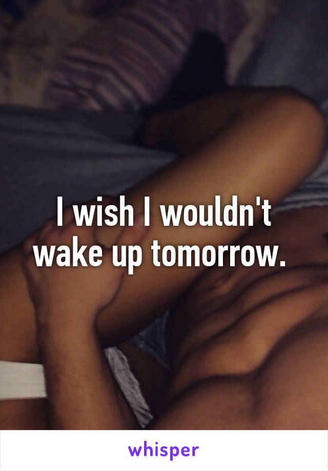 I wish I wouldn't wake up tomorrow. 