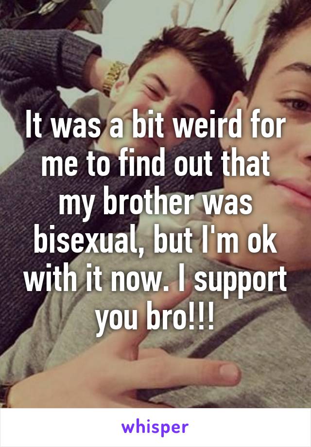 It was a bit weird for me to find out that my brother was bisexual, but I'm ok with it now. I support you bro!!!