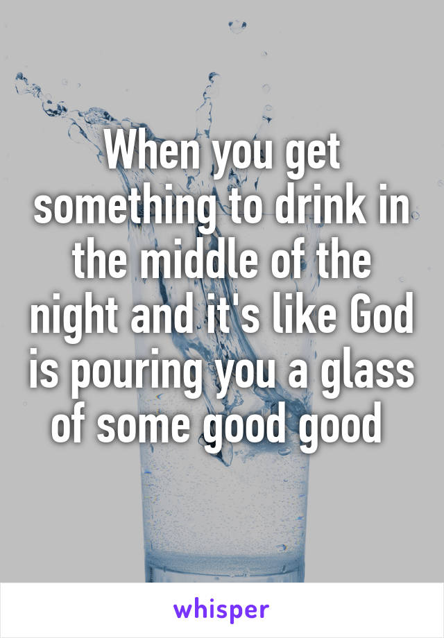 When you get something to drink in the middle of the night and it's like God is pouring you a glass of some good good 
