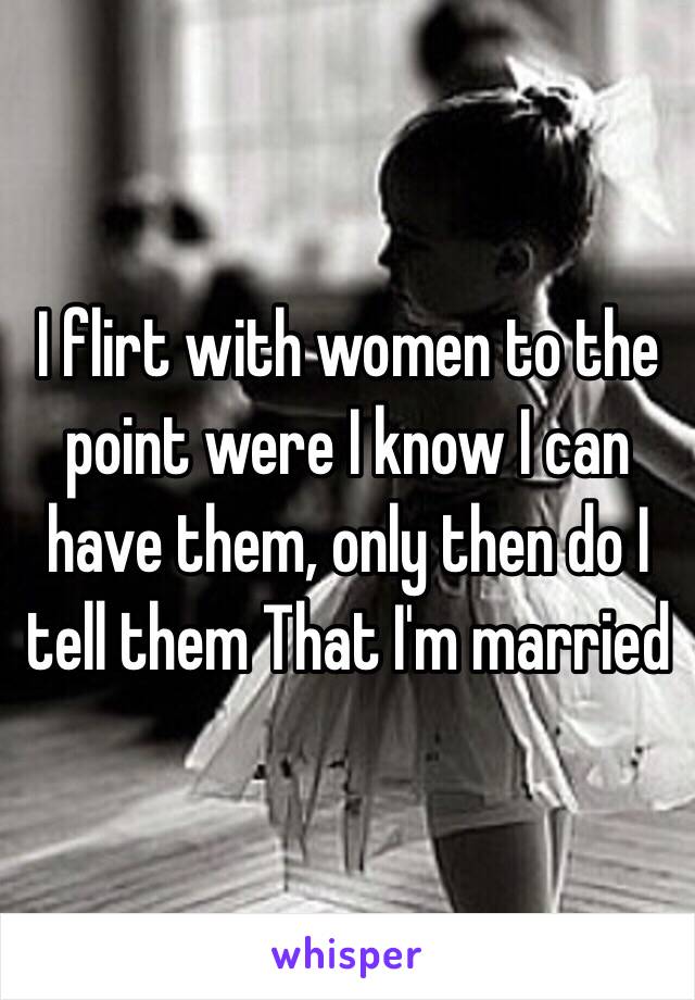 I flirt with women to the point were I know I can have them, only then do I tell them That I'm married 