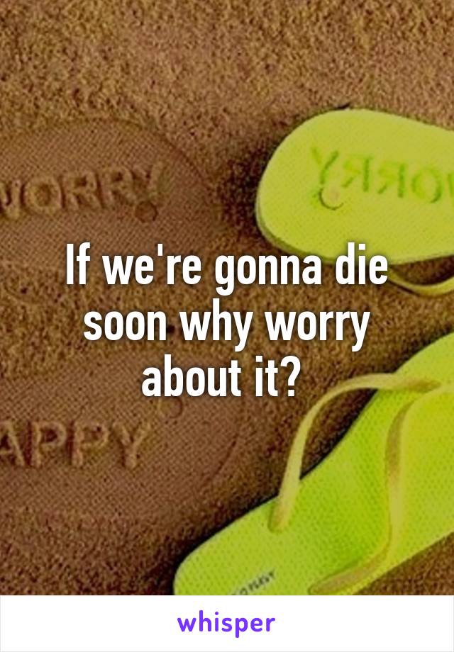 If we're gonna die soon why worry about it? 