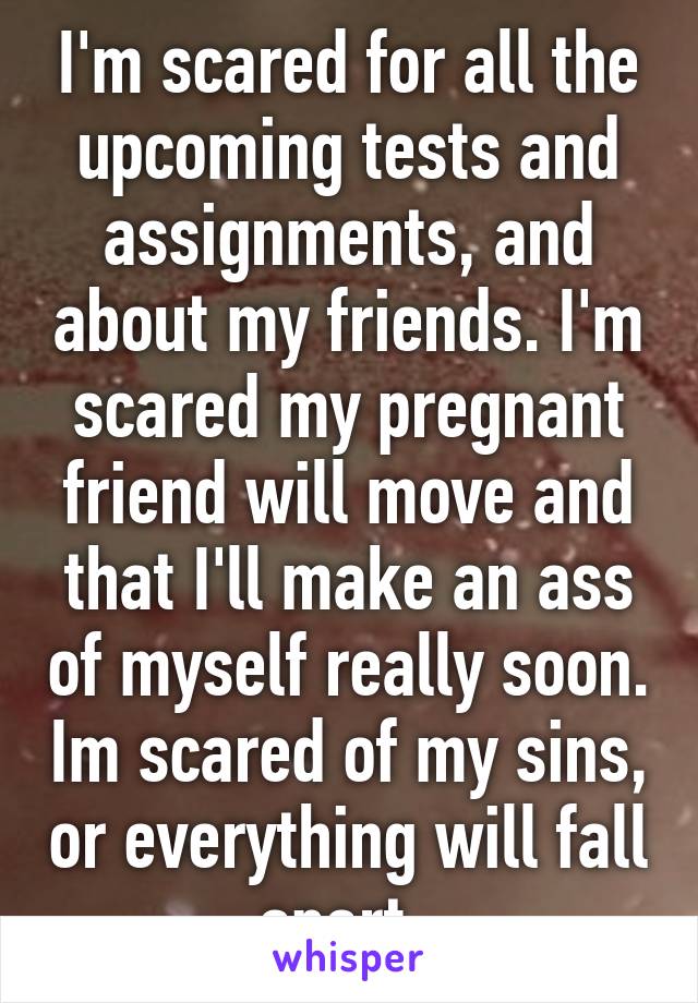 I'm scared for all the upcoming tests and assignments, and about my friends. I'm scared my pregnant friend will move and that I'll make an ass of myself really soon. Im scared of my sins, or everything will fall apart. 