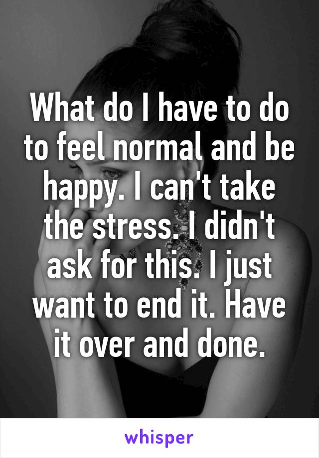 What do I have to do to feel normal and be happy. I can't take the stress. I didn't ask for this. I just want to end it. Have it over and done.