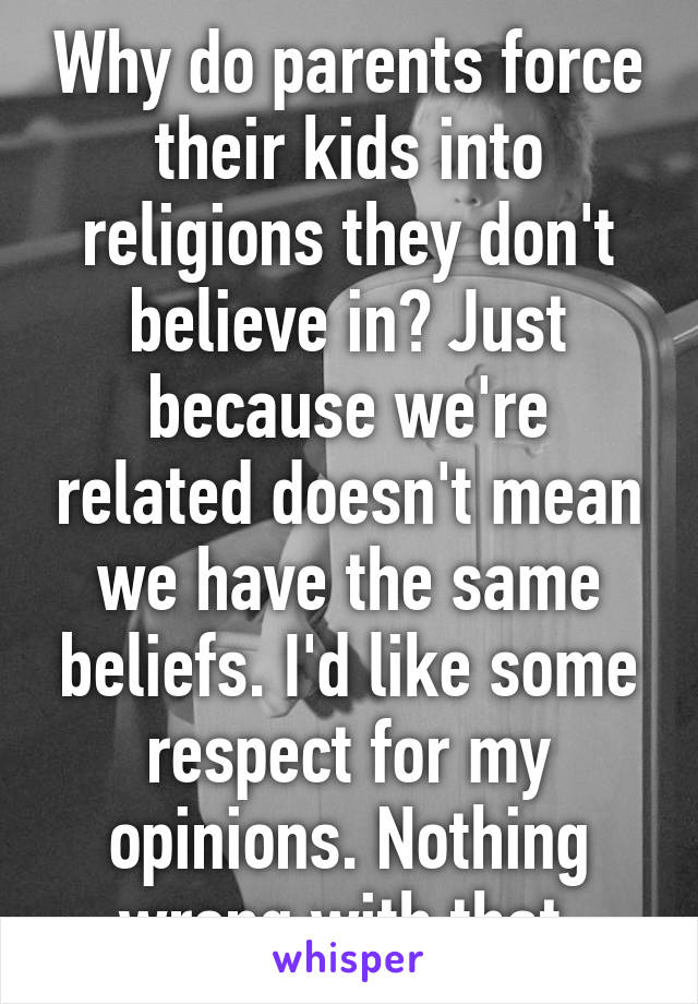 Why do parents force their kids into religions they don't believe in? Just because we're related doesn't mean we have the same beliefs. I'd like some respect for my opinions. Nothing wrong with that.