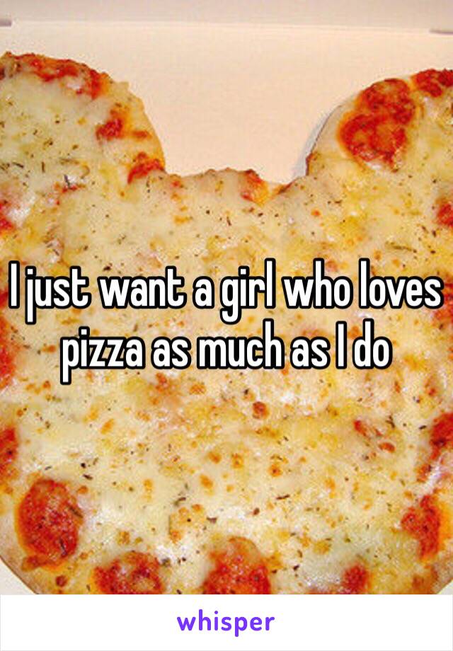 I just want a girl who loves pizza as much as I do 