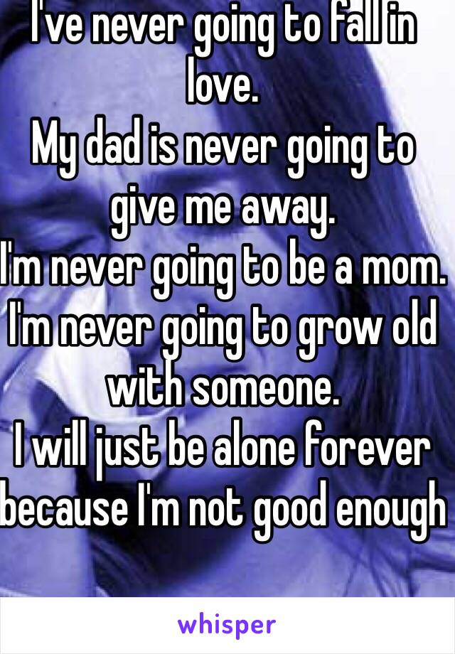 I've never going to fall in love. 
My dad is never going to give me away. 
I'm never going to be a mom. 
I'm never going to grow old with someone. 
I will just be alone forever because I'm not good enough