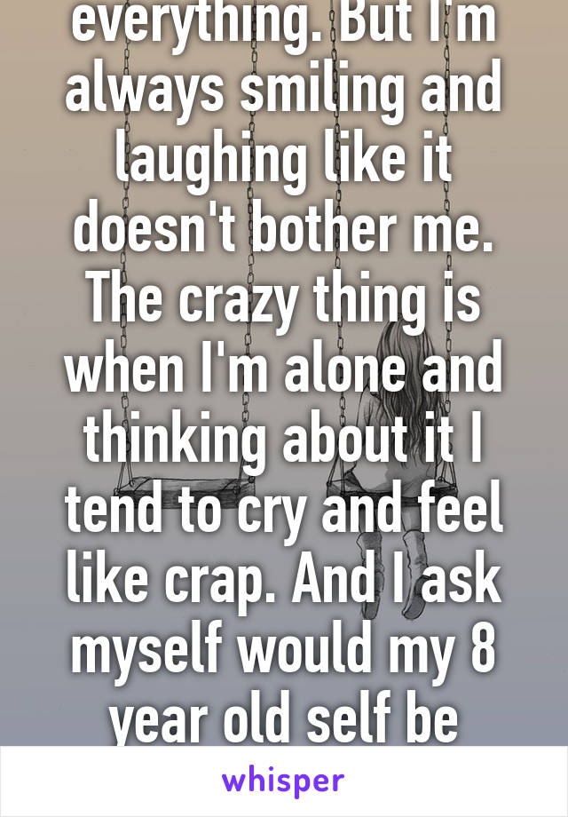 I get used for about everything. But I'm always smiling and laughing like it doesn't bother me. The crazy thing is when I'm alone and thinking about it I tend to cry and feel like crap. And I ask myself would my 8 year old self be happy with what I done.