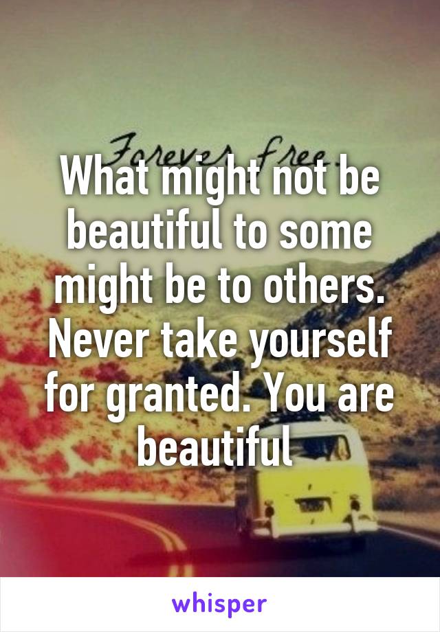 What might not be beautiful to some might be to others. Never take yourself for granted. You are beautiful 