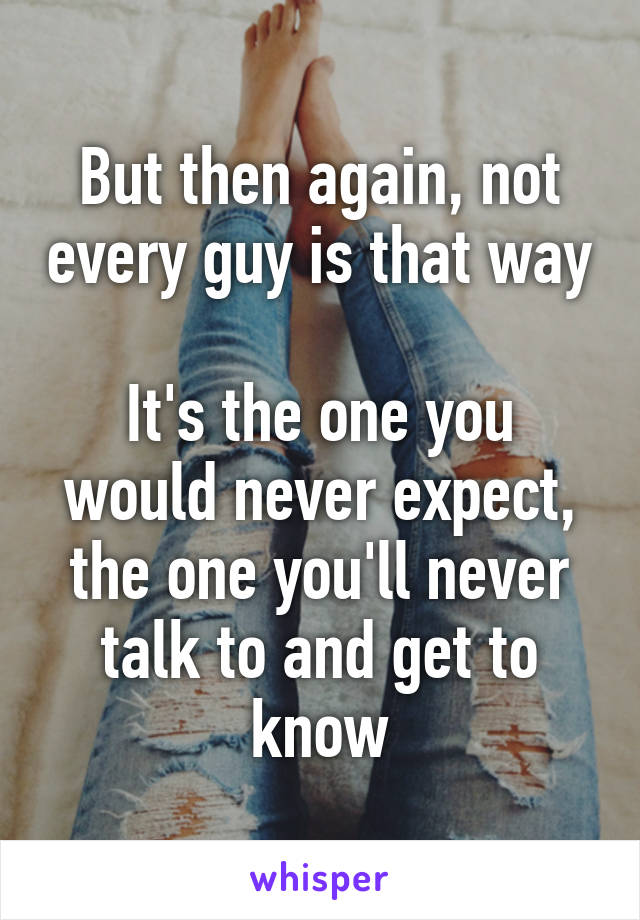 But then again, not every guy is that way

It's the one you would never expect, the one you'll never talk to and get to know