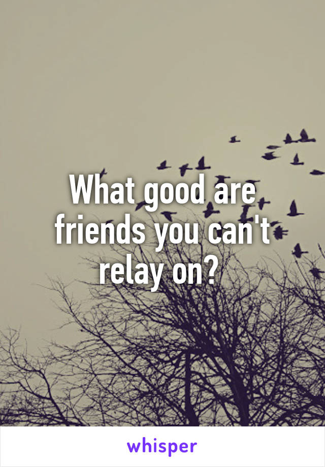 What good are friends you can't relay on? 