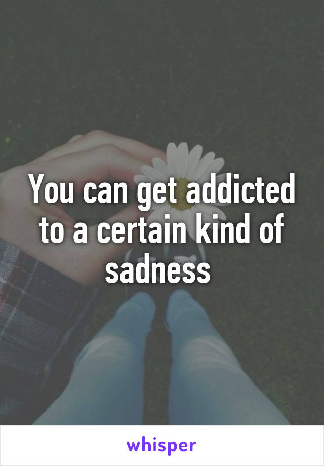 You can get addicted to a certain kind of sadness 