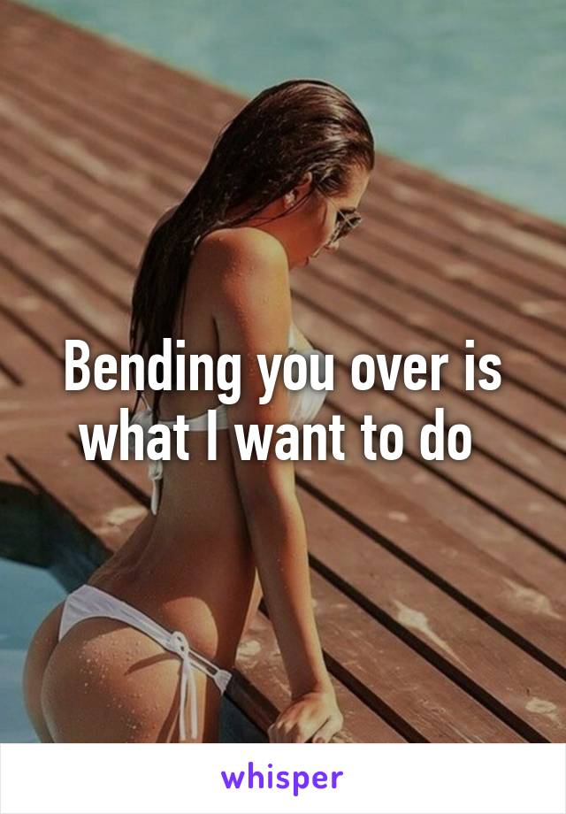 Bending you over is what I want to do 