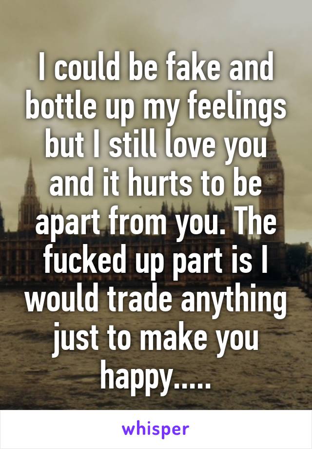 I could be fake and bottle up my feelings but I still love you and it hurts to be apart from you. The fucked up part is I would trade anything just to make you happy.....