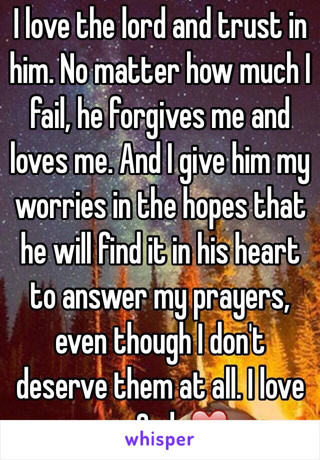 I love the lord and trust in him. No matter how much I fail, he forgives me and loves me. And I give him my worries in the hopes that he will find it in his heart to answer my prayers, even though I don't deserve them at all. I love you God. ❤️