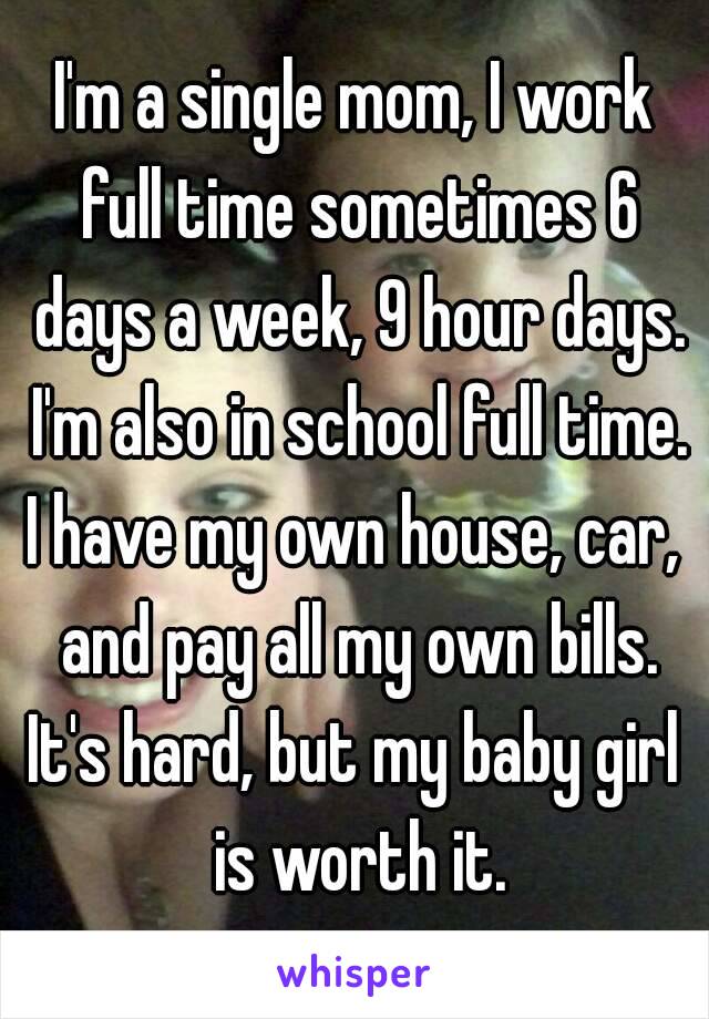 I'm a single mom, I work full time sometimes 6 days a week, 9 hour days. I'm also in school full time.
I have my own house, car, and pay all my own bills.
It's hard, but my baby girl is worth it.