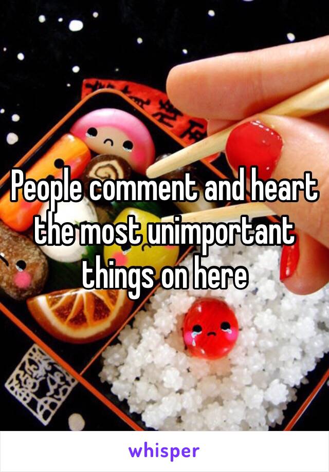 People comment and heart the most unimportant things on here 