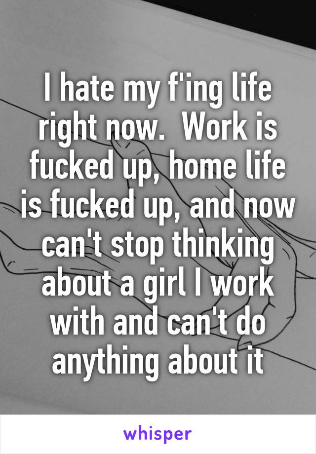 I hate my f'ing life right now.  Work is fucked up, home life is fucked up, and now can't stop thinking about a girl I work with and can't do anything about it