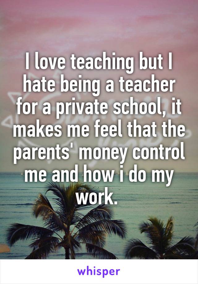 I love teaching but I hate being a teacher for a private school, it makes me feel that the parents' money control me and how i do my work. 
