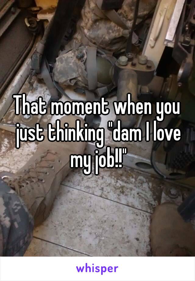 That moment when you just thinking "dam I love my job!!"