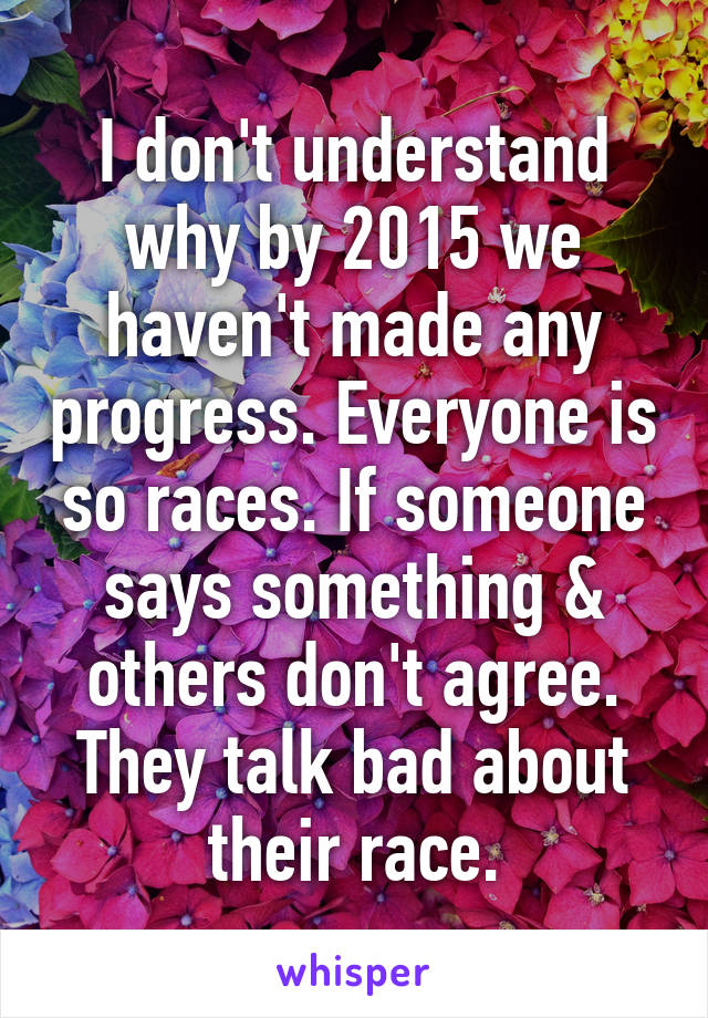 I don't understand why by 2015 we haven't made any progress. Everyone is so races. If someone says something & others don't agree. They talk bad about their race.