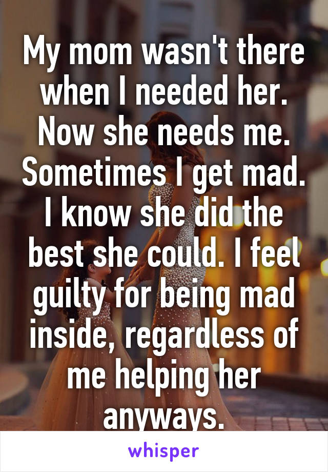 My mom wasn't there when I needed her. Now she needs me. Sometimes I get mad. I know she did the best she could. I feel guilty for being mad inside, regardless of me helping her anyways.