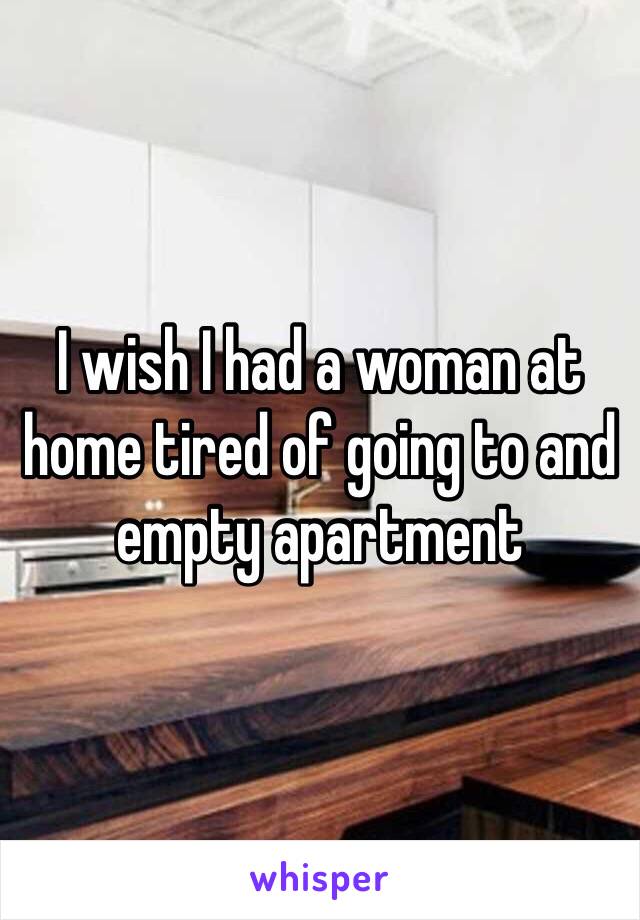 I wish I had a woman at home tired of going to and empty apartment 