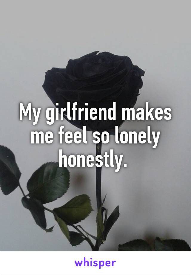 My girlfriend makes me feel so lonely honestly. 