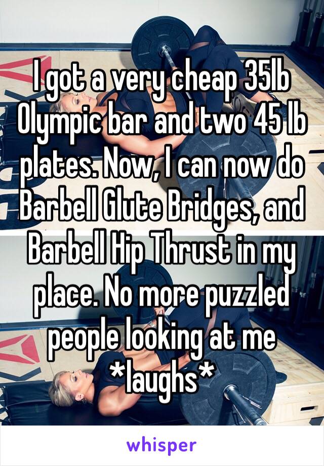 I got a very cheap 35lb Olympic bar and two 45 lb plates. Now, I can now do Barbell Glute Bridges, and Barbell Hip Thrust in my place. No more puzzled people looking at me *laughs*