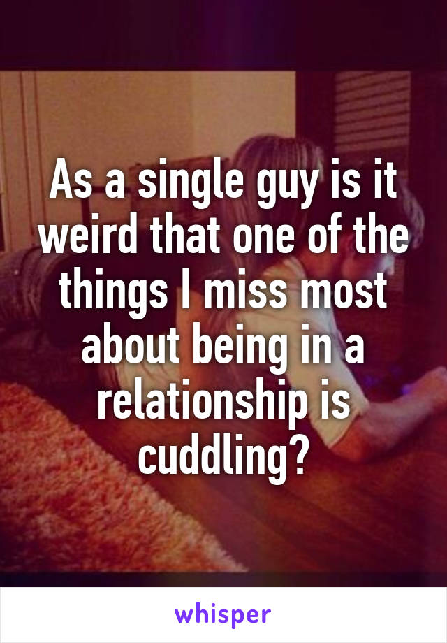 As a single guy is it weird that one of the things I miss most about being in a relationship is cuddling?