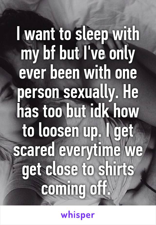 I want to sleep with my bf but I've only ever been with one person sexually. He has too but idk how to loosen up. I get scared everytime we get close to shirts coming off. 