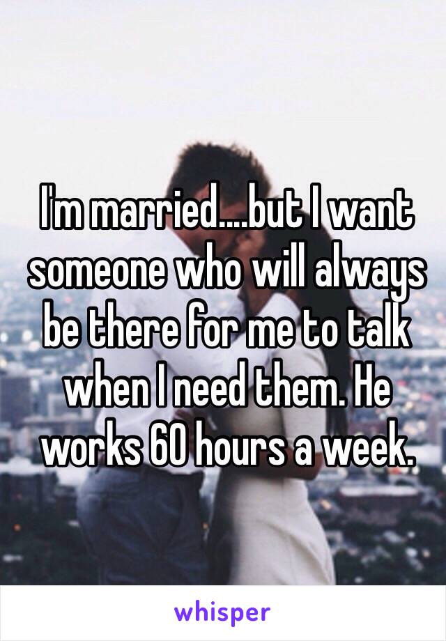 I'm married....but I want someone who will always be there for me to talk when I need them. He works 60 hours a week.