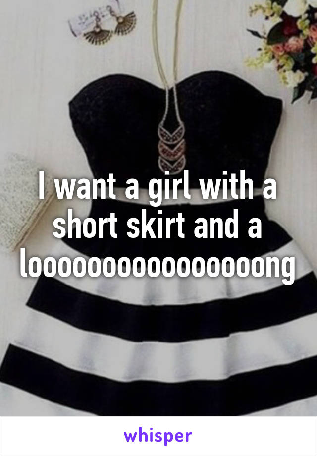 I want a girl with a short skirt and a loooooooooooooooong