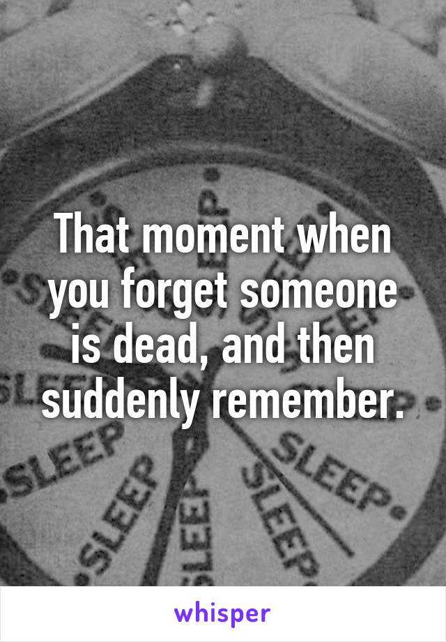 That moment when you forget someone is dead, and then suddenly remember.