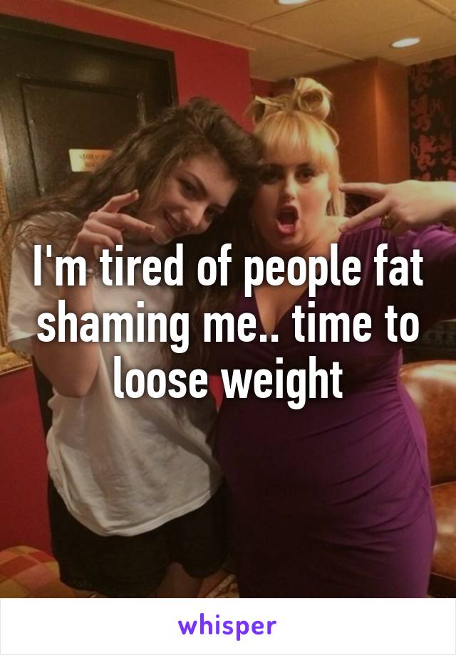 I'm tired of people fat shaming me.. time to loose weight