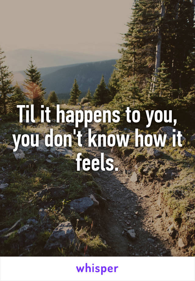 Til it happens to you, you don't know how it feels.