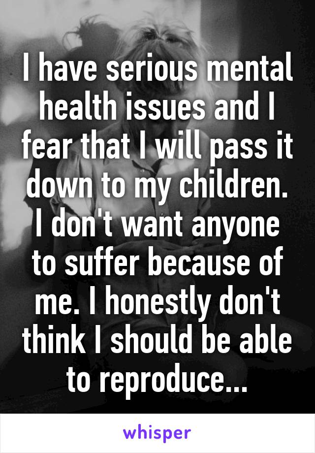 I have serious mental health issues and I fear that I will pass it down to my children. I don't want anyone to suffer because of me. I honestly don't think I should be able to reproduce...