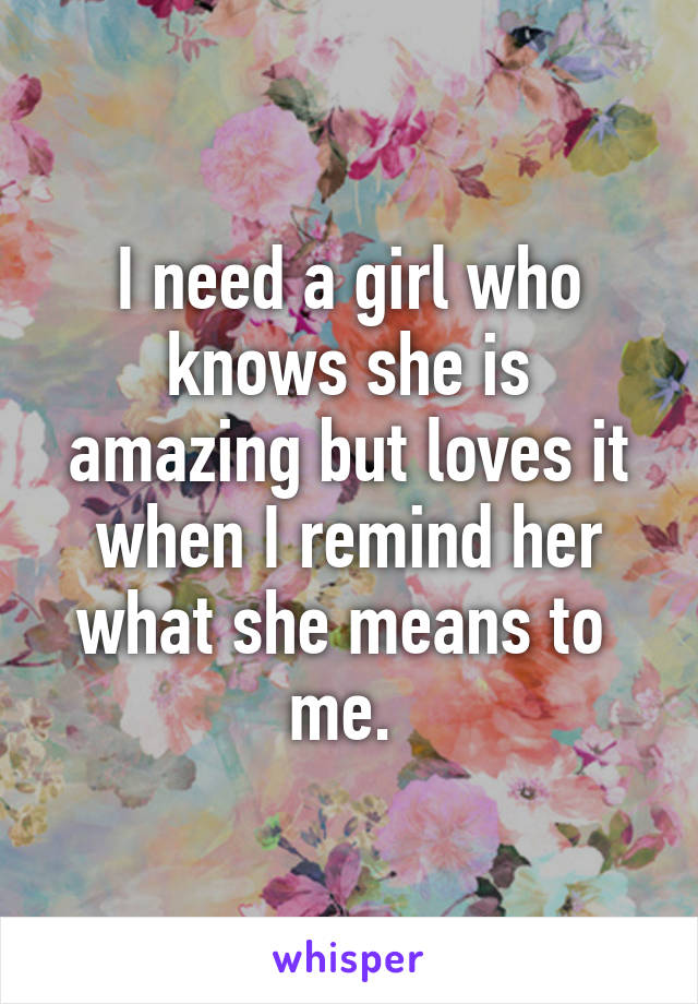 I need a girl who knows she is amazing but loves it when I remind her what she means to  me. 