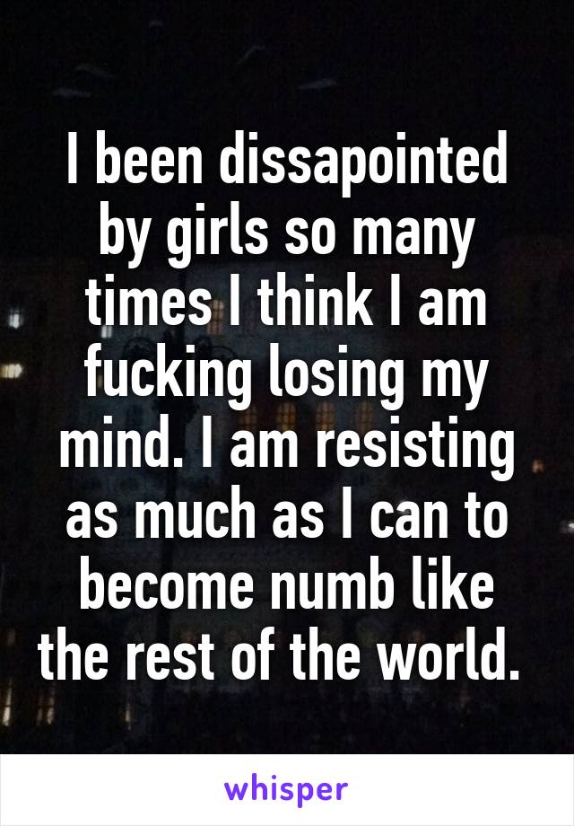 I been dissapointed by girls so many times I think I am fucking losing my mind. I am resisting as much as I can to become numb like the rest of the world. 