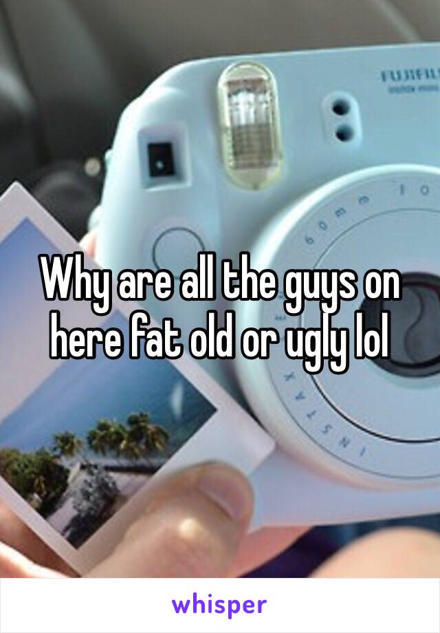 Why are all the guys on here fat old or ugly lol