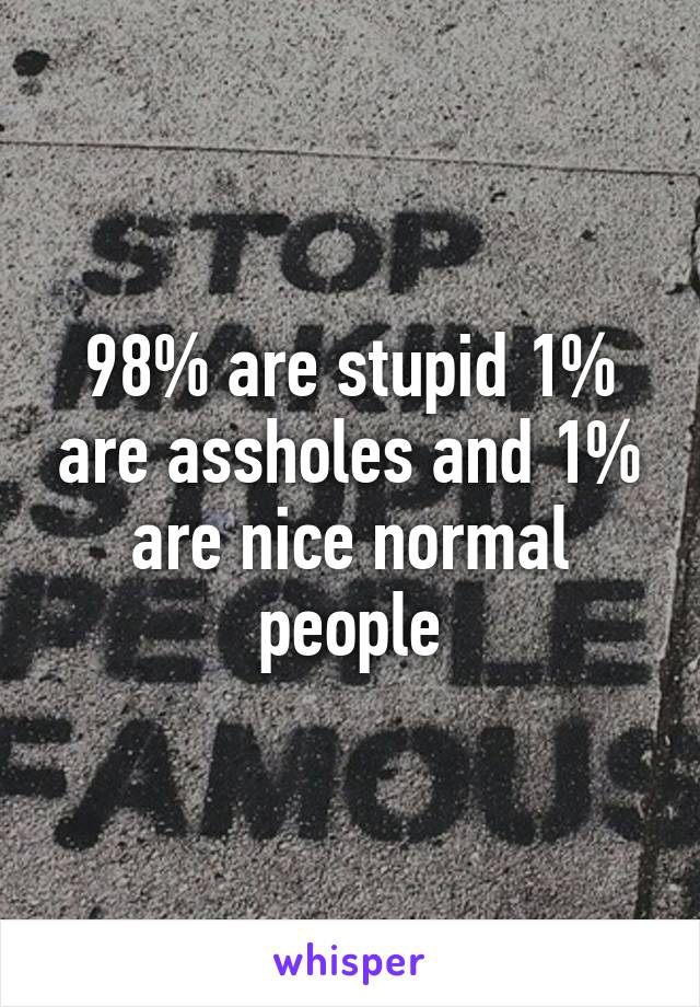 98% are stupid 1% are assholes and 1% are nice normal people