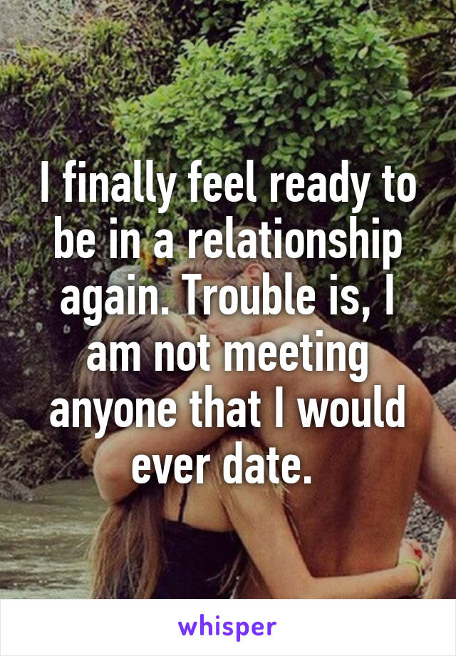 I finally feel ready to be in a relationship again. Trouble is, I am not meeting anyone that I would ever date. 