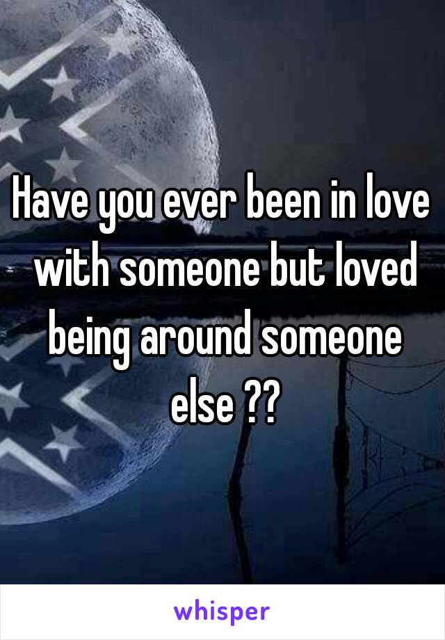 Have you ever been in love with someone but loved being around someone else ??