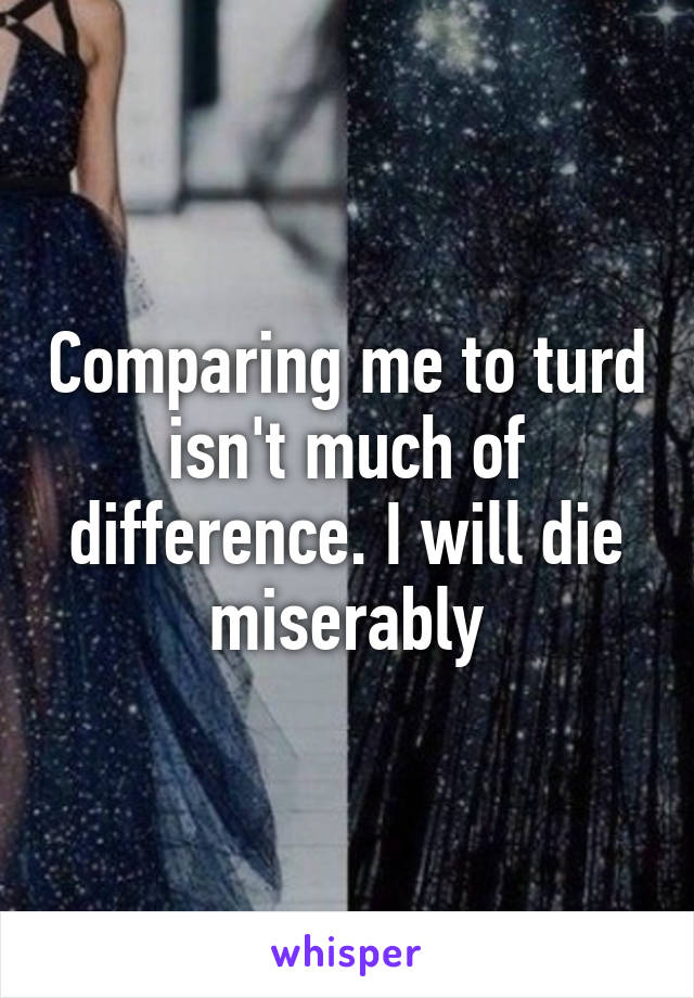 Comparing me to turd isn't much of difference. I will die miserably