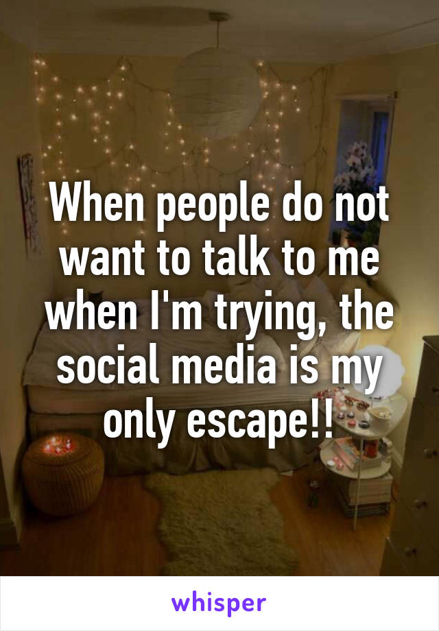 When people do not want to talk to me when I'm trying, the social media is my only escape!!